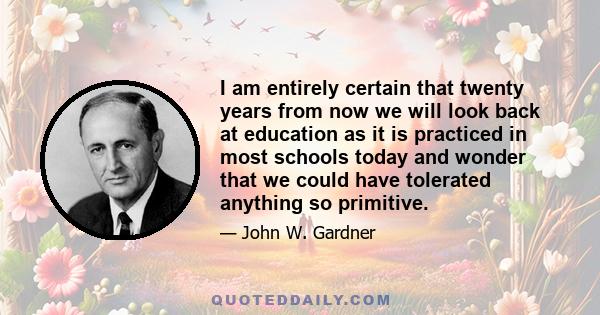 I am entirely certain that twenty years from now we will look back at education as it is practiced in most schools today and wonder that we could have tolerated anything so primitive.