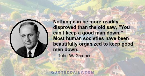 Nothing can be more readily disproved than the old saw, You can't keep a good man down. Most human societies have been beautifully organized to keep good men down.