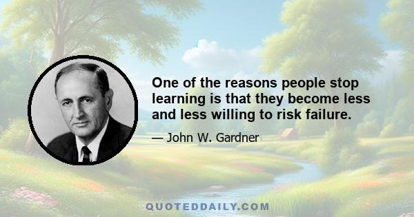 One of the reasons people stop learning is that they become less and less willing to risk failure.