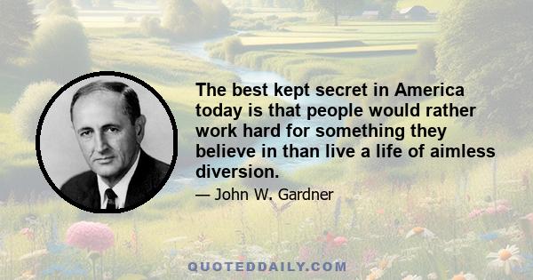 The best kept secret in America today is that people would rather work hard for something they believe in than live a life of aimless diversion.