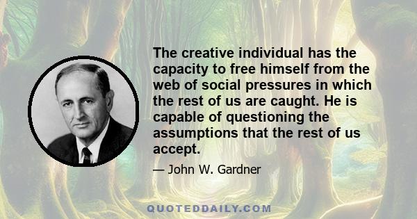 The creative individual has the capacity to free himself from the web of social pressures in which the rest of us are caught. He is capable of questioning the assumptions that the rest of us accept.