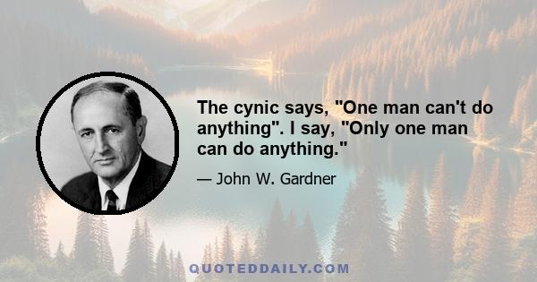 The cynic says, One man can't do anything. I say, Only one man can do anything.