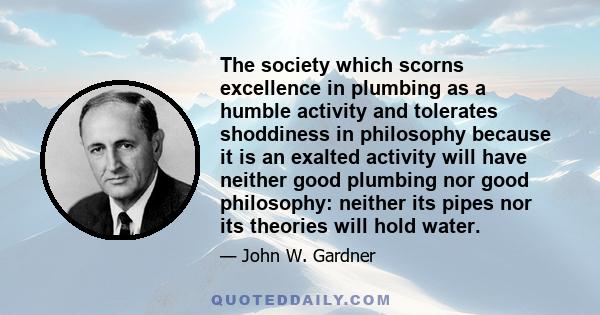 The society which scorns excellence in plumbing as a humble activity and tolerates shoddiness in philosophy because it is an exalted activity will have neither good plumbing nor good philosophy: neither its pipes nor