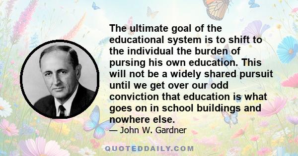 The ultimate goal of the educational system is to shift to the individual the burden of pursing his own education. This will not be a widely shared pursuit until we get over our odd conviction that education is what