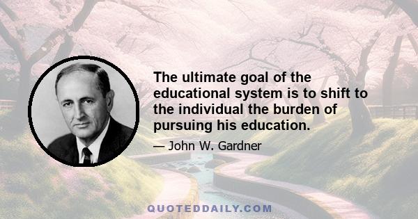 The ultimate goal of the educational system is to shift to the individual the burden of pursuing his education.