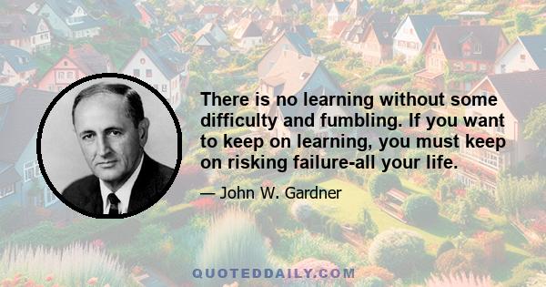 There is no learning without some difficulty and fumbling. If you want to keep on learning, you must keep on risking failure-all your life.