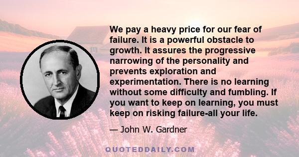 We pay a heavy price for our fear of failure. It is a powerful obstacle to growth. It assures the progressive narrowing of the personality and prevents exploration and experimentation. There is no learning without some