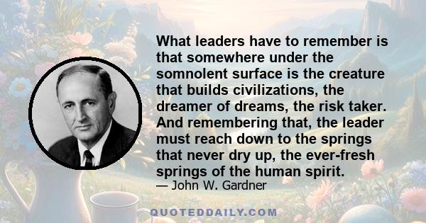 What leaders have to remember is that somewhere under the somnolent surface is the creature that builds civilizations, the dreamer of dreams, the risk taker. And remembering that, the leader must reach down to the