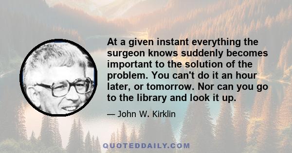 At a given instant everything the surgeon knows suddenly becomes important to the solution of the problem. You can't do it an hour later, or tomorrow. Nor can you go to the library and look it up.