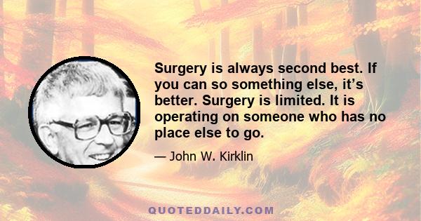 Surgery is always second best. If you can so something else, it’s better. Surgery is limited. It is operating on someone who has no place else to go.