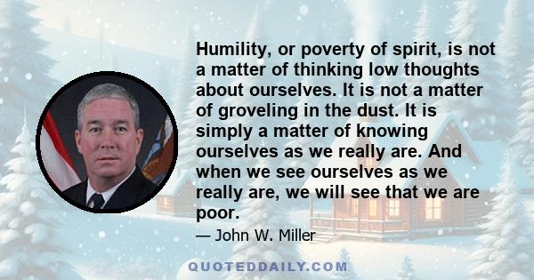 Humility, or poverty of spirit, is not a matter of thinking low thoughts about ourselves. It is not a matter of groveling in the dust. It is simply a matter of knowing ourselves as we really are. And when we see