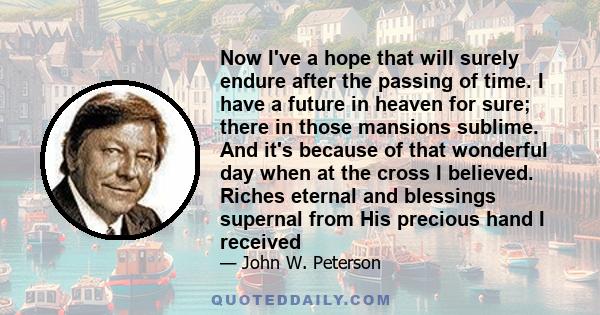 Now I've a hope that will surely endure after the passing of time. I have a future in heaven for sure; there in those mansions sublime. And it's because of that wonderful day when at the cross I believed. Riches eternal 