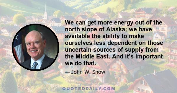 We can get more energy out of the north slope of Alaska; we have available the ability to make ourselves less dependent on those uncertain sources of supply from the Middle East. And it's important we do that.