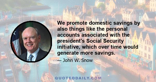 We promote domestic savings by also things like the personal accounts associated with the president's Social Security initiative, which over time would generate more savings.