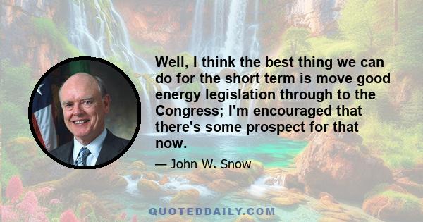 Well, I think the best thing we can do for the short term is move good energy legislation through to the Congress; I'm encouraged that there's some prospect for that now.