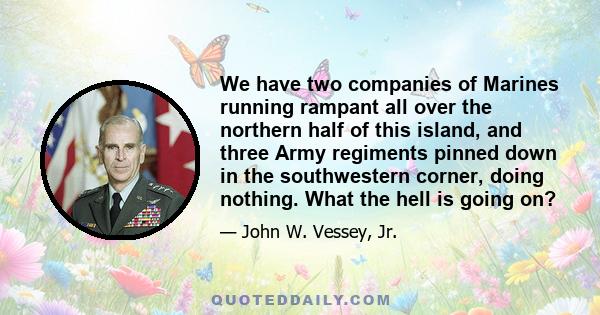 We have two companies of Marines running rampant all over the northern half of this island, and three Army regiments pinned down in the southwestern corner, doing nothing. What the hell is going on?