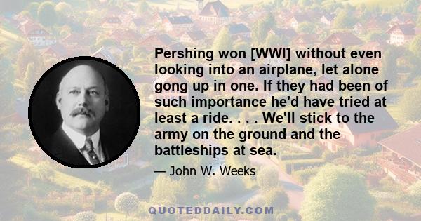 Pershing won [WWI] without even looking into an airplane, let alone gong up in one. If they had been of such importance he'd have tried at least a ride. . . . We'll stick to the army on the ground and the battleships at 