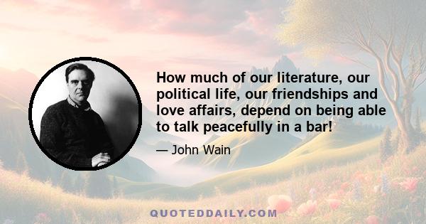 How much of our literature, our political life, our friendships and love affairs, depend on being able to talk peacefully in a bar!