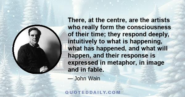 There, at the centre, are the artists who really form the consciousness of their time; they respond deeply, intuitively to what is happening, what has happened, and what will happen, and their response is expressed in