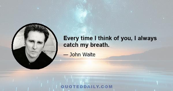 Every time I think of you, I always catch my breath.