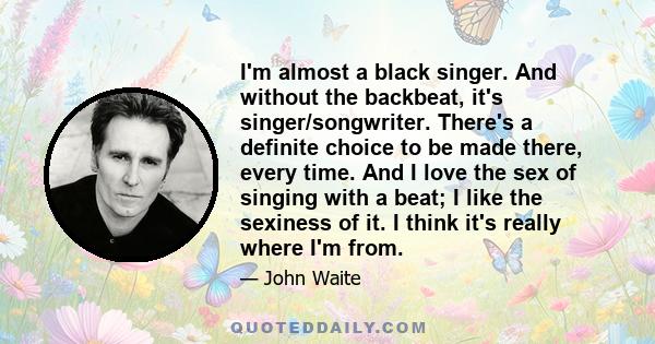 I'm almost a black singer. And without the backbeat, it's singer/songwriter. There's a definite choice to be made there, every time. And I love the sex of singing with a beat; I like the sexiness of it. I think it's