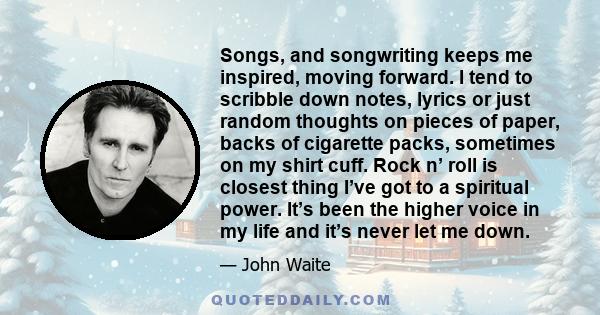 Songs, and songwriting keeps me inspired, moving forward. I tend to scribble down notes, lyrics or just random thoughts on pieces of paper, backs of cigarette packs, sometimes on my shirt cuff. Rock n’ roll is closest