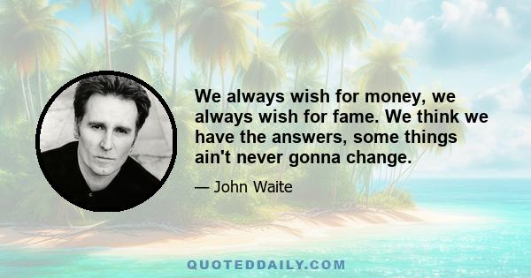 We always wish for money, we always wish for fame. We think we have the answers, some things ain't never gonna change.