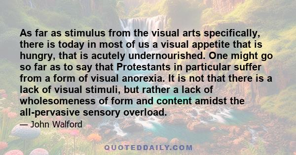 As far as stimulus from the visual arts specifically, there is today in most of us a visual appetite that is hungry, that is acutely undernourished. One might go so far as to say that Protestants in particular suffer