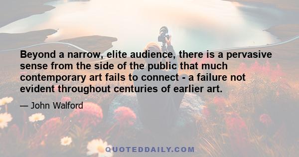 Beyond a narrow, elite audience, there is a pervasive sense from the side of the public that much contemporary art fails to connect - a failure not evident throughout centuries of earlier art.