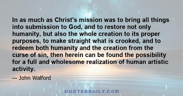 In as much as Christ's mission was to bring all things into submission to God, and to restore not only humanity, but also the whole creation to its proper purposes, to make straight what is crooked, and to redeem both