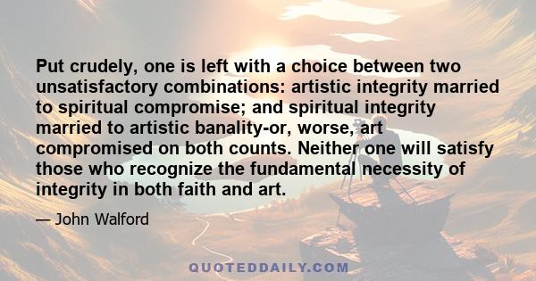 Put crudely, one is left with a choice between two unsatisfactory combinations: artistic integrity married to spiritual compromise; and spiritual integrity married to artistic banality-or, worse, art compromised on both 