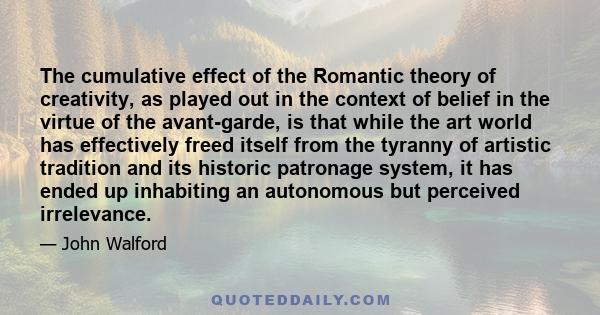 The cumulative effect of the Romantic theory of creativity, as played out in the context of belief in the virtue of the avant-garde, is that while the art world has effectively freed itself from the tyranny of artistic