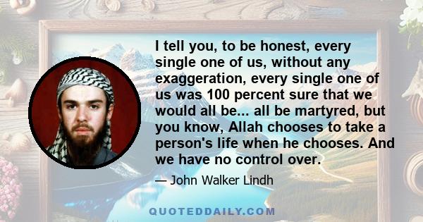 I tell you, to be honest, every single one of us, without any exaggeration, every single one of us was 100 percent sure that we would all be... all be martyred, but you know, Allah chooses to take a person's life when