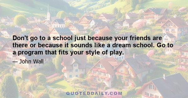 Don't go to a school just because your friends are there or because it sounds like a dream school. Go to a program that fits your style of play.