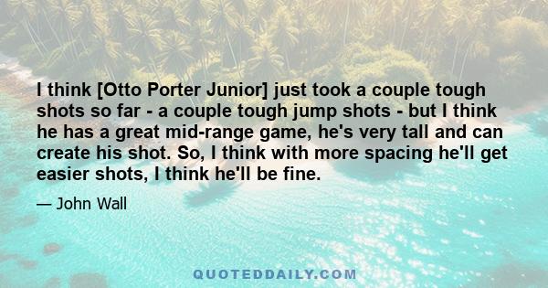 I think [Otto Porter Junior] just took a couple tough shots so far - a couple tough jump shots - but I think he has a great mid-range game, he's very tall and can create his shot. So, I think with more spacing he'll get 