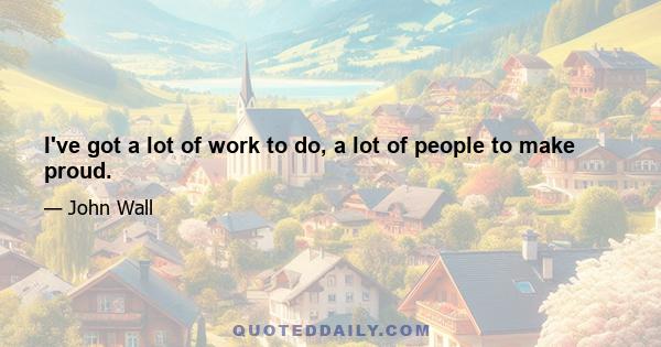 I've got a lot of work to do, a lot of people to make proud.