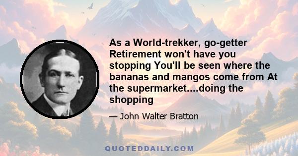 As a World-trekker, go-getter Retirement won't have you stopping You'll be seen where the bananas and mangos come from At the supermarket....doing the shopping