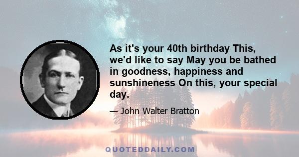 As it's your 40th birthday This, we'd like to say May you be bathed in goodness, happiness and sunshineness On this, your special day.