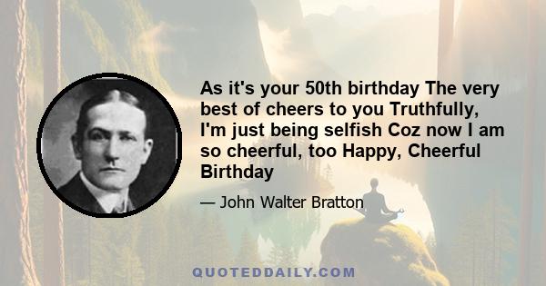 As it's your 50th birthday The very best of cheers to you Truthfully, I'm just being selfish Coz now I am so cheerful, too Happy, Cheerful Birthday