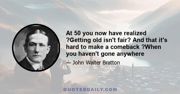 At 50 you now have realized ?Getting old isn't fair? And that it's hard to make a comeback ?When you haven't gone anywhere