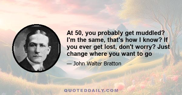 At 50, you probably get muddled? I'm the same, that's how I know? If you ever get lost, don't worry? Just change where you want to go