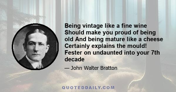 Being vintage like a fine wine Should make you proud of being old And being mature like a cheese Certainly explains the mould! Fester on undaunted into your 7th decade