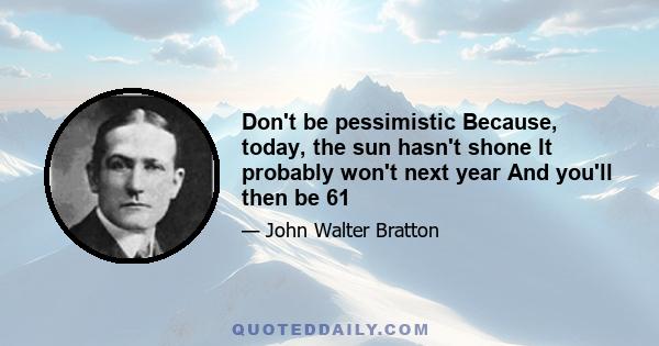 Don't be pessimistic Because, today, the sun hasn't shone It probably won't next year And you'll then be 61