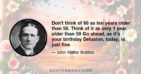 Don't think of 60 as ten years older than 50. Think of it as only 1 year older than 59 Go ahead, as it's your birthday Delusion, today, is just fine