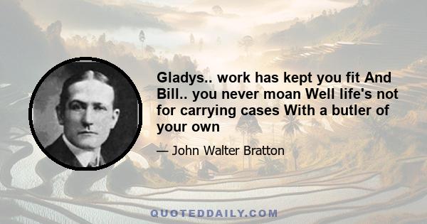 Gladys.. work has kept you fit And Bill.. you never moan Well life's not for carrying cases With a butler of your own