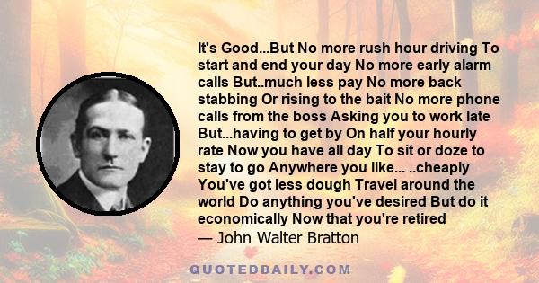 It's Good...But No more rush hour driving To start and end your day No more early alarm calls But..much less pay No more back stabbing Or rising to the bait No more phone calls from the boss Asking you to work late