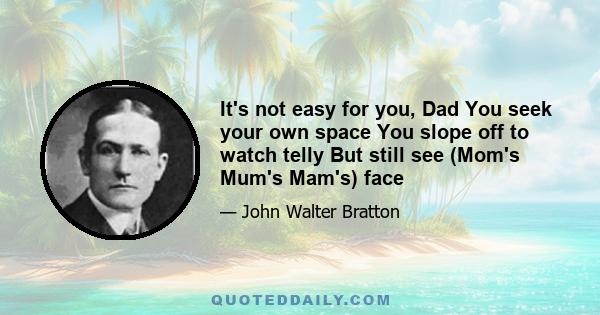 It's not easy for you, Dad You seek your own space You slope off to watch telly But still see (Mom's Mum's Mam's) face