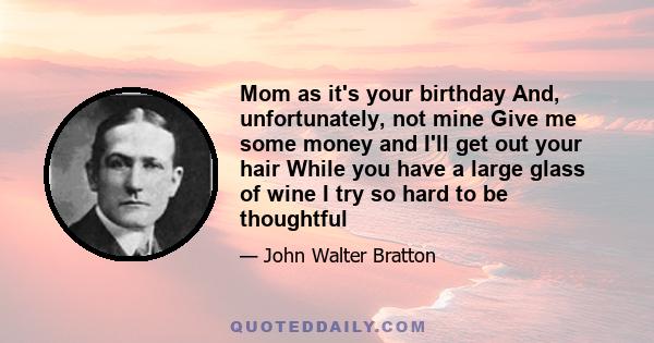 Mom as it's your birthday And, unfortunately, not mine Give me some money and I'll get out your hair While you have a large glass of wine I try so hard to be thoughtful