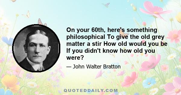 On your 60th, here's something philosophical To give the old grey matter a stir How old would you be If you didn't know how old you were?