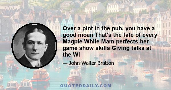 Over a pint in the pub, you have a good moan That's the fate of every Magpie While Mam perfects her game show skills Giving talks at the WI